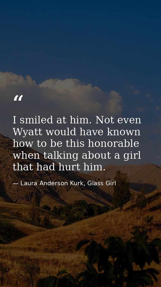 I smiled at him. Not even Wyatt would have known how to be this honorable when talking about a girl that had hurt him. — Laura Anderson Kurk, Glass Girl