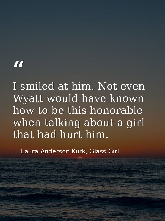 I smiled at him. Not even Wyatt would have known how to be this honorable when talking about a girl that had hurt him. — Laura Anderson Kurk, Glass Girl