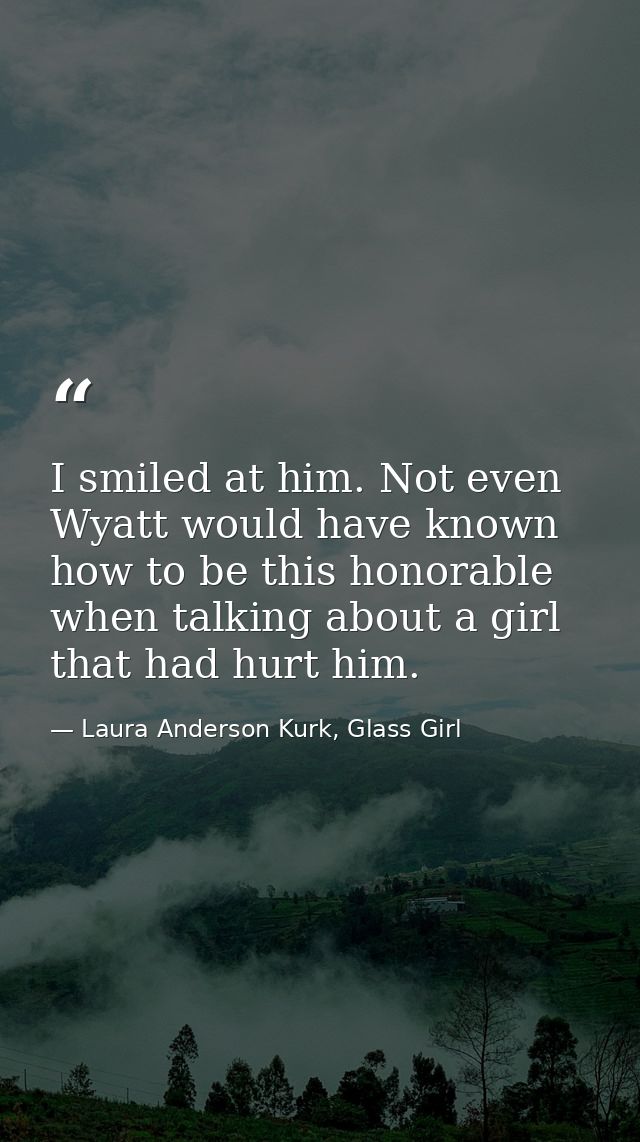 I smiled at him. Not even Wyatt would have known how to be this honorable when talking about a girl that had hurt him. — Laura Anderson Kurk, Glass Girl