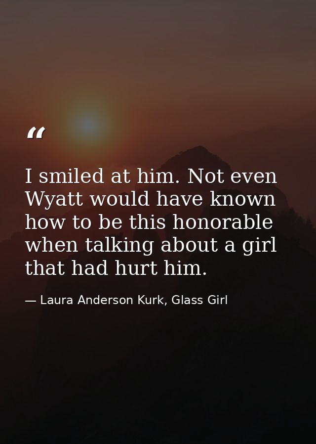 I smiled at him. Not even Wyatt would have known how to be this honorable when talking about a girl that had hurt him. — Laura Anderson Kurk, Glass Girl