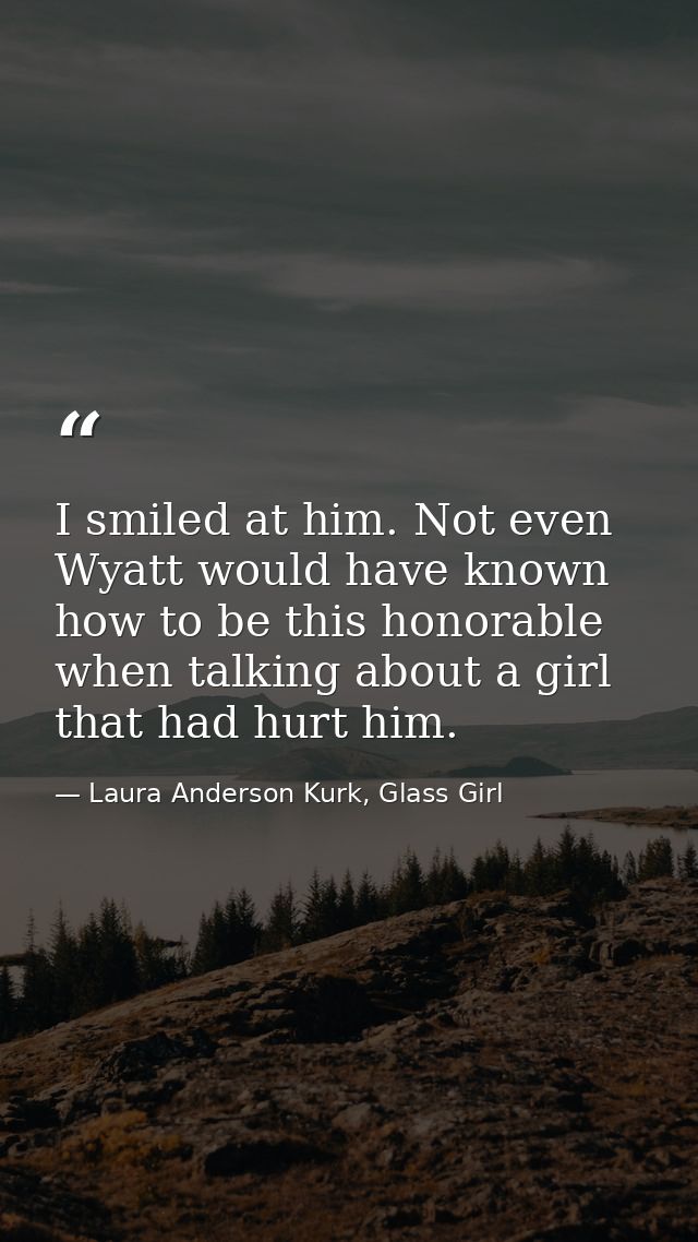 I smiled at him. Not even Wyatt would have known how to be this honorable when talking about a girl that had hurt him. — Laura Anderson Kurk, Glass Girl