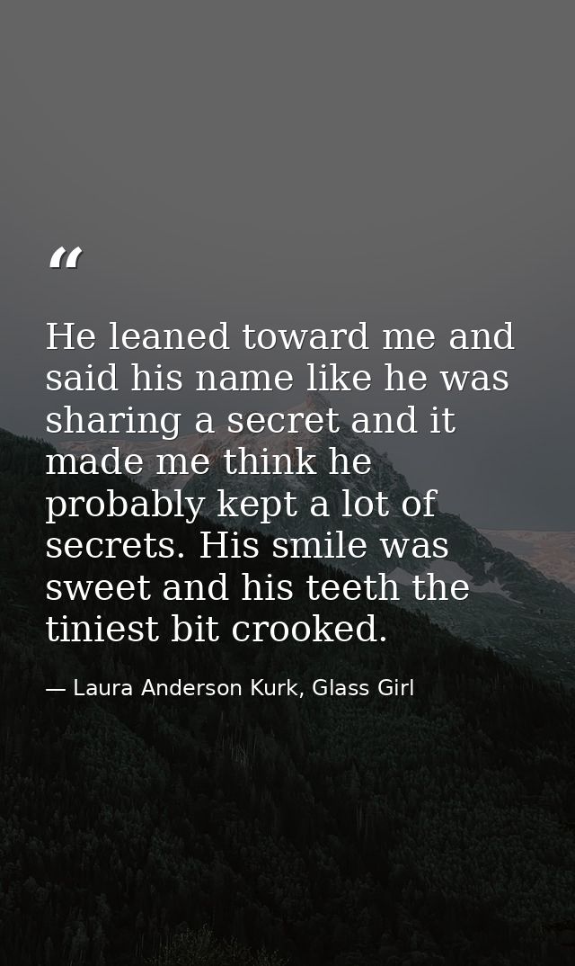 He leaned toward me and said his name like he was sharing a secret and it made me think he probably kept a lot of secret — Laura Anderson Kurk, Glass Girl