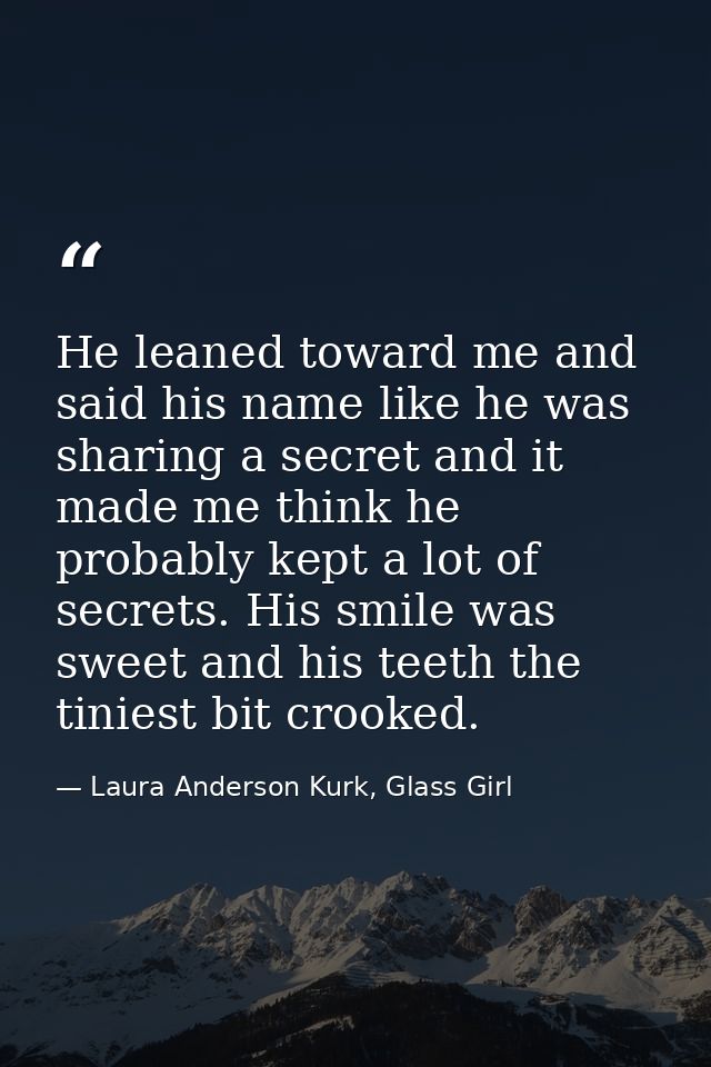 He leaned toward me and said his name like he was sharing a secret and it made me think he probably kept a lot of secret — Laura Anderson Kurk, Glass Girl