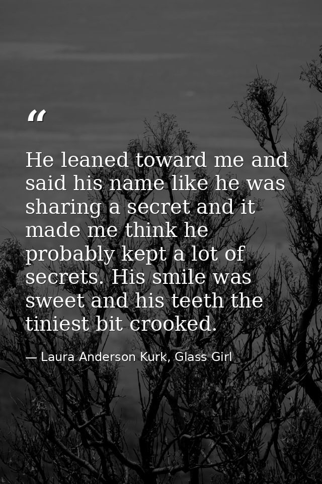 He leaned toward me and said his name like he was sharing a secret and it made me think he probably kept a lot of secret — Laura Anderson Kurk, Glass Girl