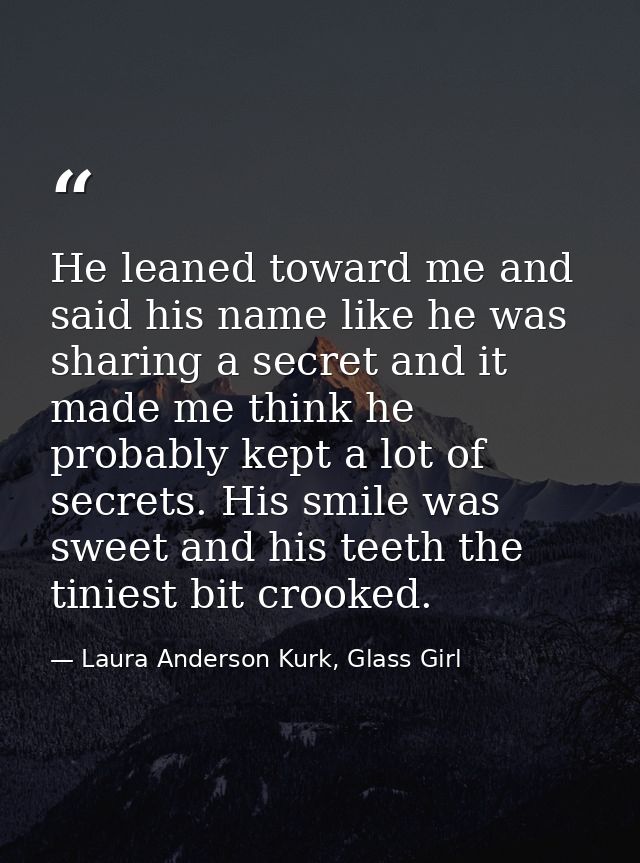 He leaned toward me and said his name like he was sharing a secret and it made me think he probably kept a lot of secret — Laura Anderson Kurk, Glass Girl