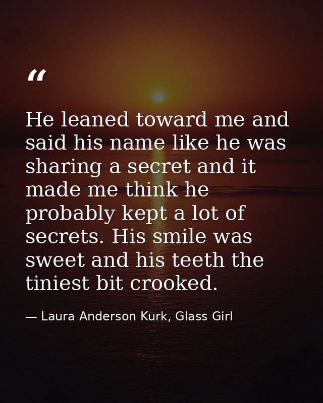 He leaned toward me and said his name like he was sharing a secret and it made me think he probably kept a lot of secret — Laura Anderson Kurk, Glass Girl