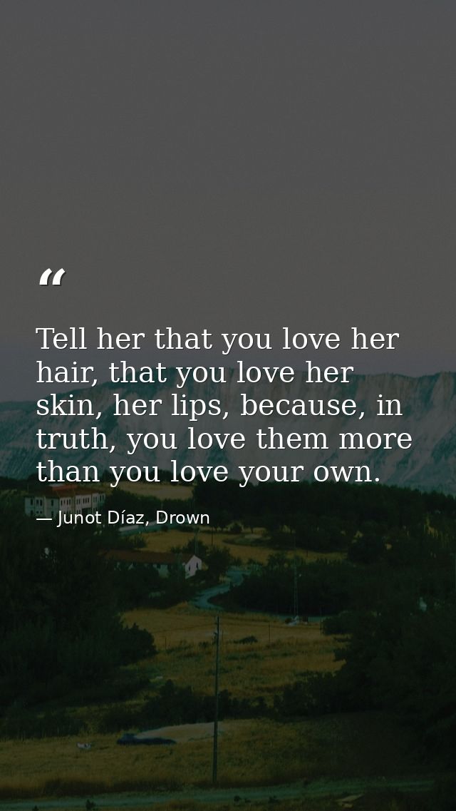Tell her that you love her hair, that you love her skin, her lips, because, in truth, you love them more than you love y — Junot Díaz, Drown