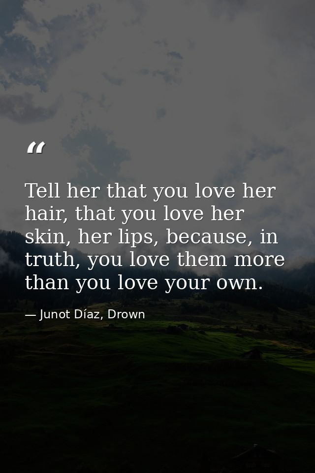 Tell her that you love her hair, that you love her skin, her lips, because, in truth, you love them more than you love y — Junot Díaz, Drown