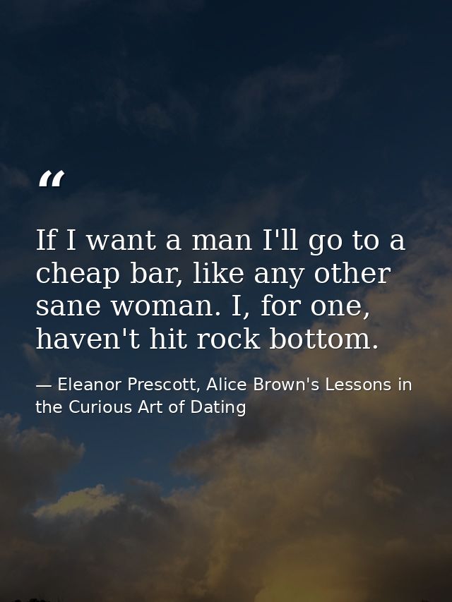 If I want a man I'll go to a cheap bar, like any other sane woman. I, for one, haven't hit rock bottom. — Eleanor Prescott, Alice Brown's Lessons in the Curious Art of Dating