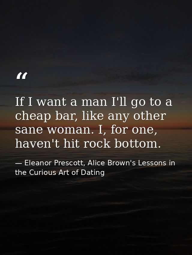If I want a man I'll go to a cheap bar, like any other sane woman. I, for one, haven't hit rock bottom. — Eleanor Prescott, Alice Brown's Lessons in the Curious Art of Dating