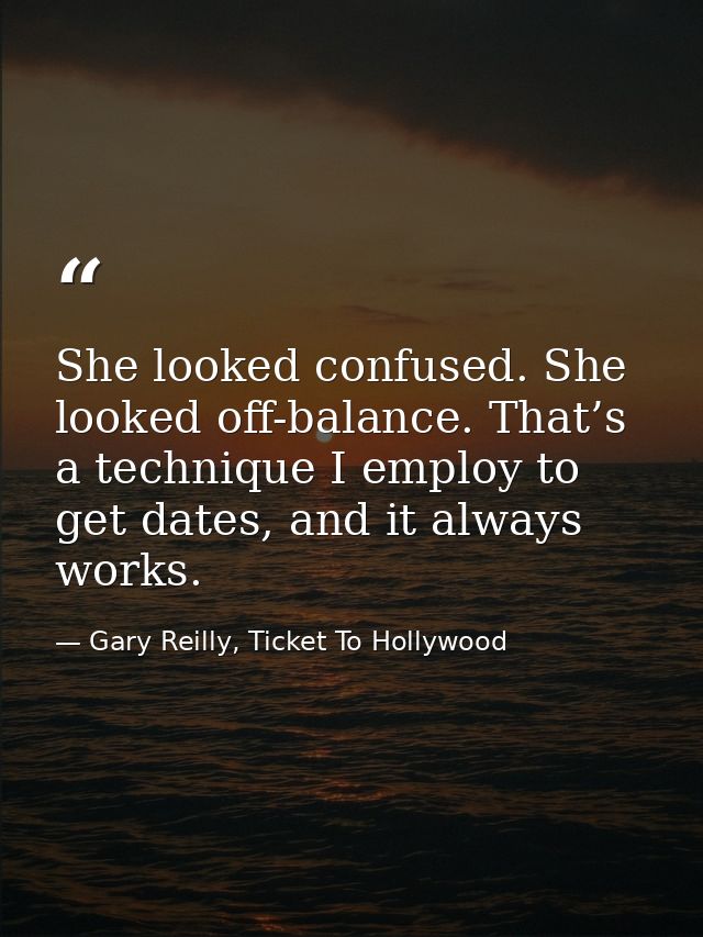 She looked confused. She looked off-balance. That’s a technique I employ to get dates, and it always works. — Gary Reilly, Ticket To Hollywood