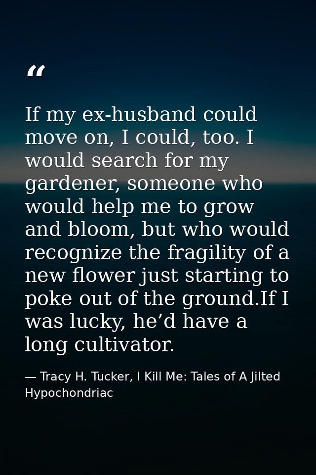 If my ex-husband could move on, I could, too. I would search for my gardener, someone who would help me to grow and bloo — Tracy H. Tucker, I Kill Me: Tales of A Jilted Hypochondriac