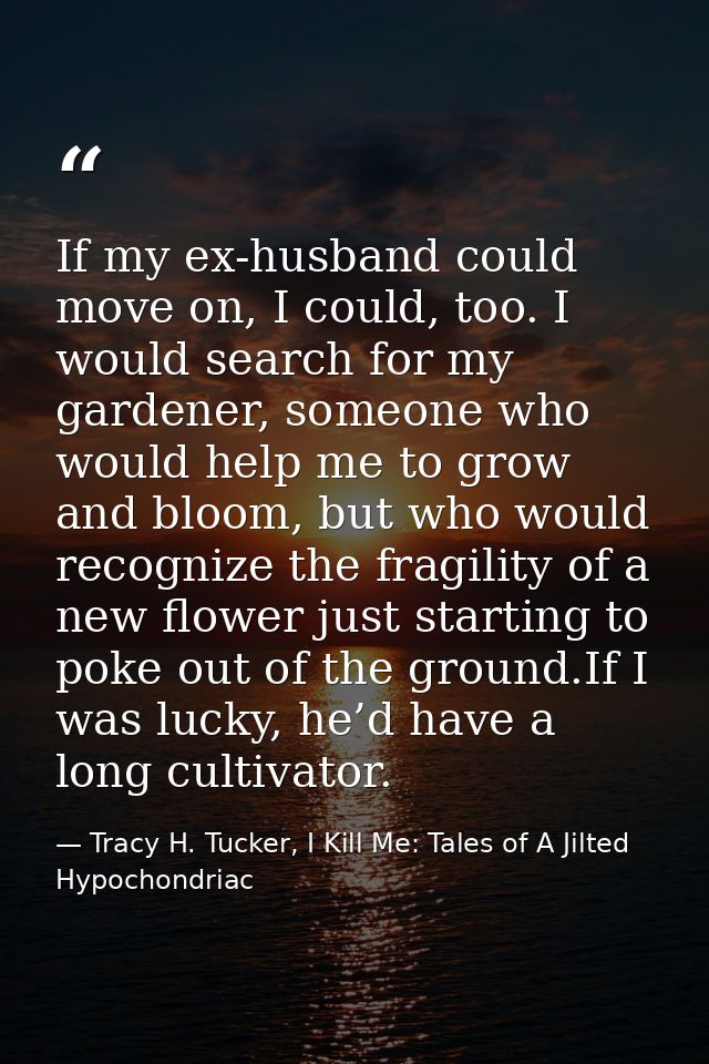If my ex-husband could move on, I could, too. I would search for my gardener, someone who would help me to grow and bloo — Tracy H. Tucker, I Kill Me: Tales of A Jilted Hypochondriac