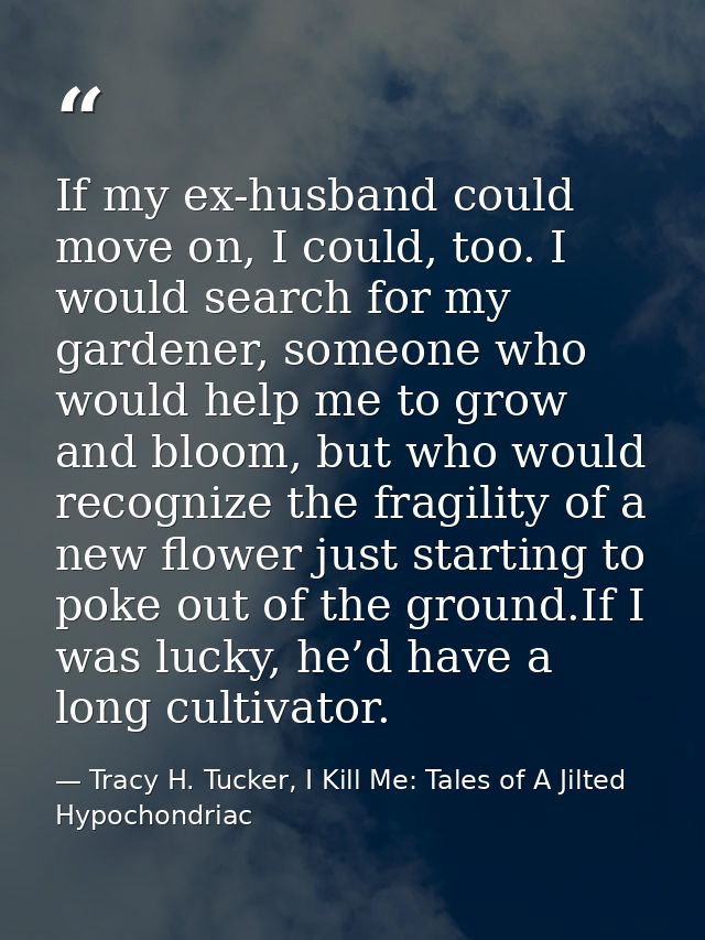 If my ex-husband could move on, I could, too. I would search for my gardener, someone who would help me to grow and bloo — Tracy H. Tucker, I Kill Me: Tales of A Jilted Hypochondriac