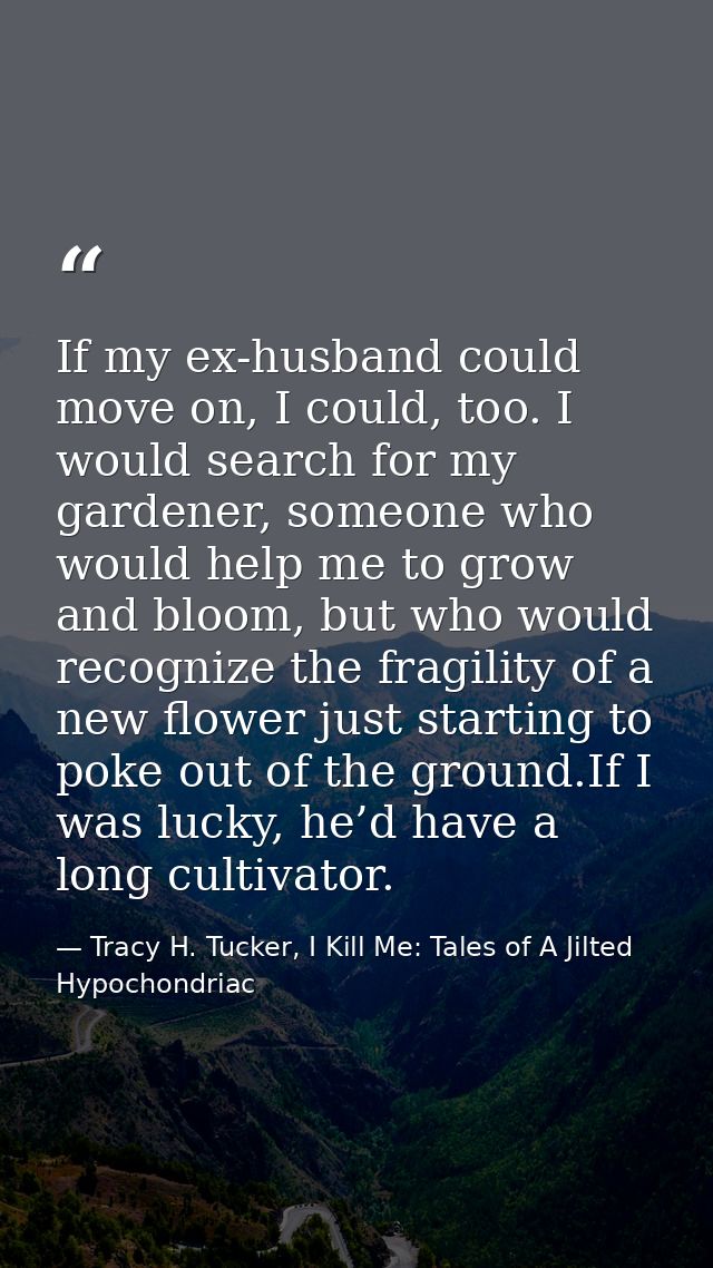 If my ex-husband could move on, I could, too. I would search for my gardener, someone who would help me to grow and bloo — Tracy H. Tucker, I Kill Me: Tales of A Jilted Hypochondriac