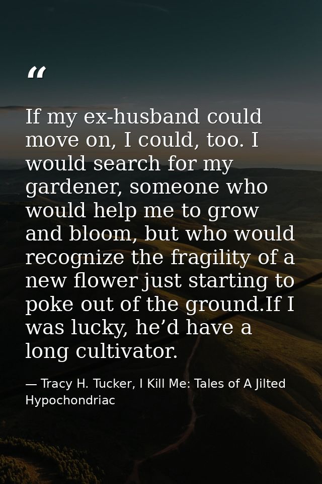 If my ex-husband could move on, I could, too. I would search for my gardener, someone who would help me to grow and bloo — Tracy H. Tucker, I Kill Me: Tales of A Jilted Hypochondriac