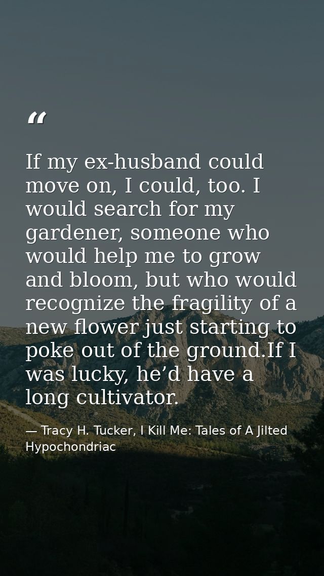 If my ex-husband could move on, I could, too. I would search for my gardener, someone who would help me to grow and bloo — Tracy H. Tucker, I Kill Me: Tales of A Jilted Hypochondriac