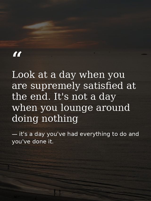 Look at a day when you are supremely satisfied at the end. It's not a day when you lounge around doing nothing — it's a day you've had everything to do and you've done it.