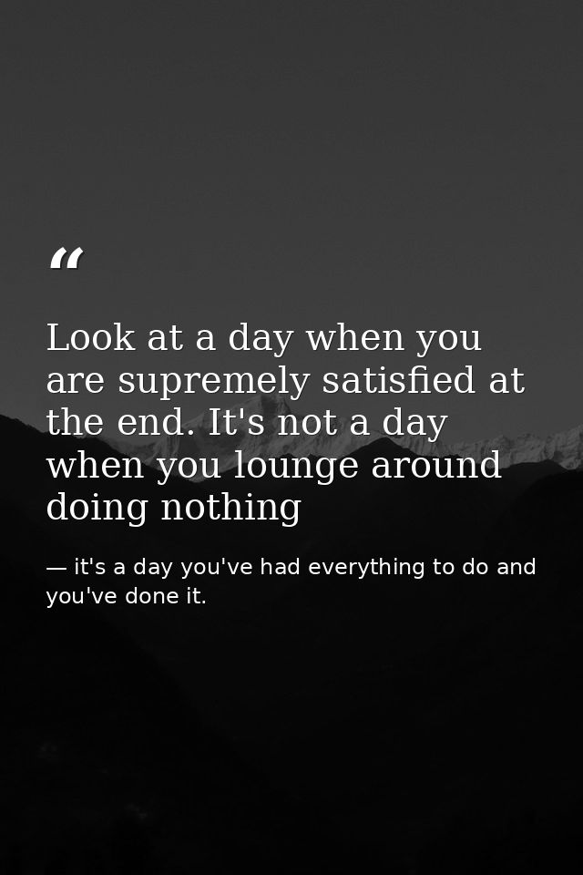 Look at a day when you are supremely satisfied at the end. It's not a day when you lounge around doing nothing — it's a day you've had everything to do and you've done it.