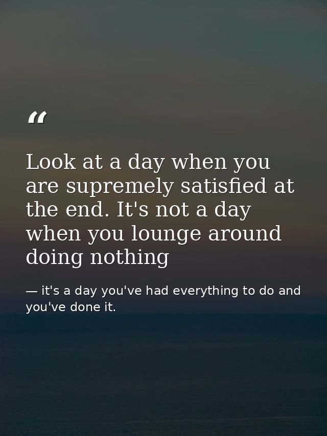 Look at a day when you are supremely satisfied at the end. It's not a day when you lounge around doing nothing — it's a day you've had everything to do and you've done it.