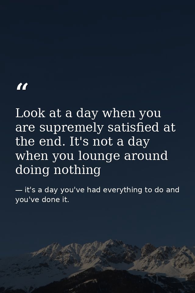 Look at a day when you are supremely satisfied at the end. It's not a day when you lounge around doing nothing — it's a day you've had everything to do and you've done it.