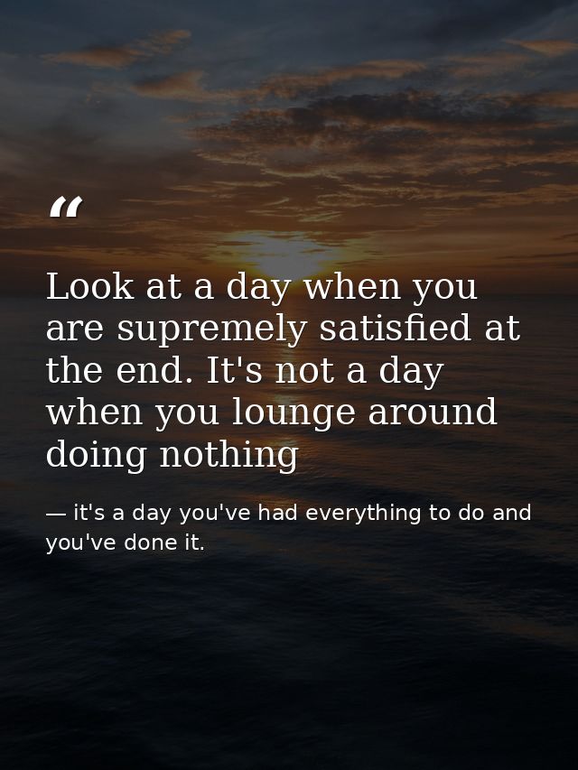 Look at a day when you are supremely satisfied at the end. It's not a day when you lounge around doing nothing — it's a day you've had everything to do and you've done it.