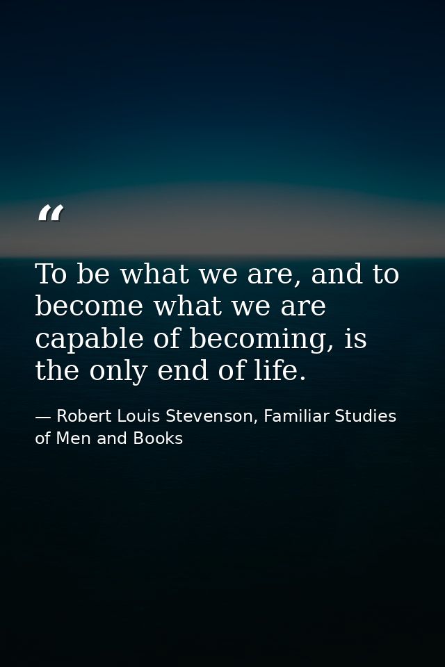 To be what we are, and to become what we are capable of becoming, is the only end of life. — Robert Louis Stevenson, Familiar Studies of Men and Books