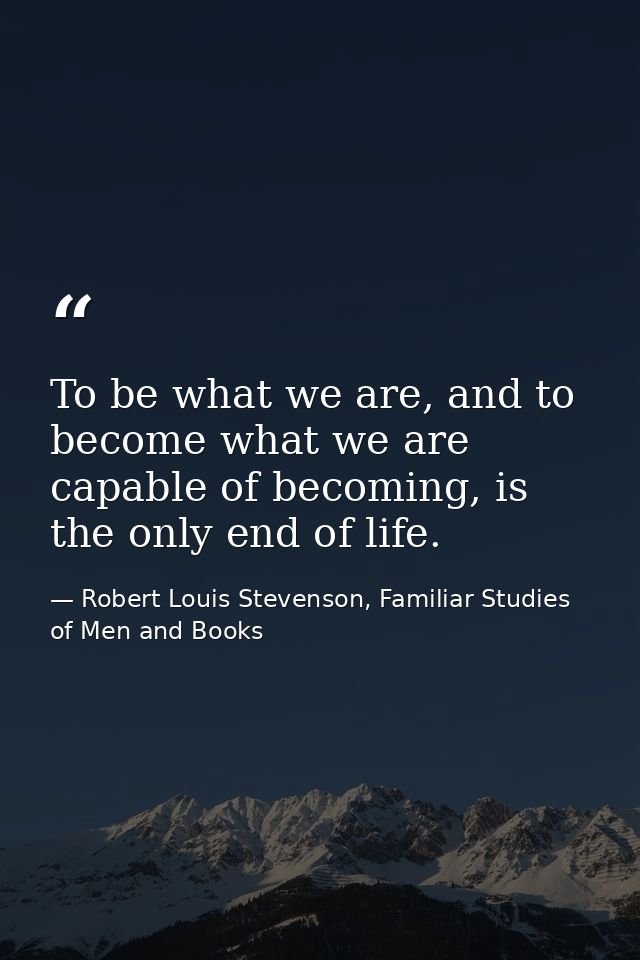 To be what we are, and to become what we are capable of becoming, is the only end of life. — Robert Louis Stevenson, Familiar Studies of Men and Books