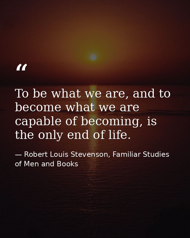 To be what we are, and to become what we are capable of becoming, is the only end of life. — Robert Louis Stevenson, Familiar Studies of Men and Books