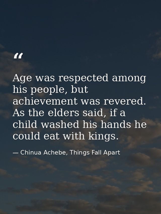 Age was respected among his people, but achievement was revered. As the elders said, if a child washed his hands he coul — Chinua Achebe, Things Fall Apart