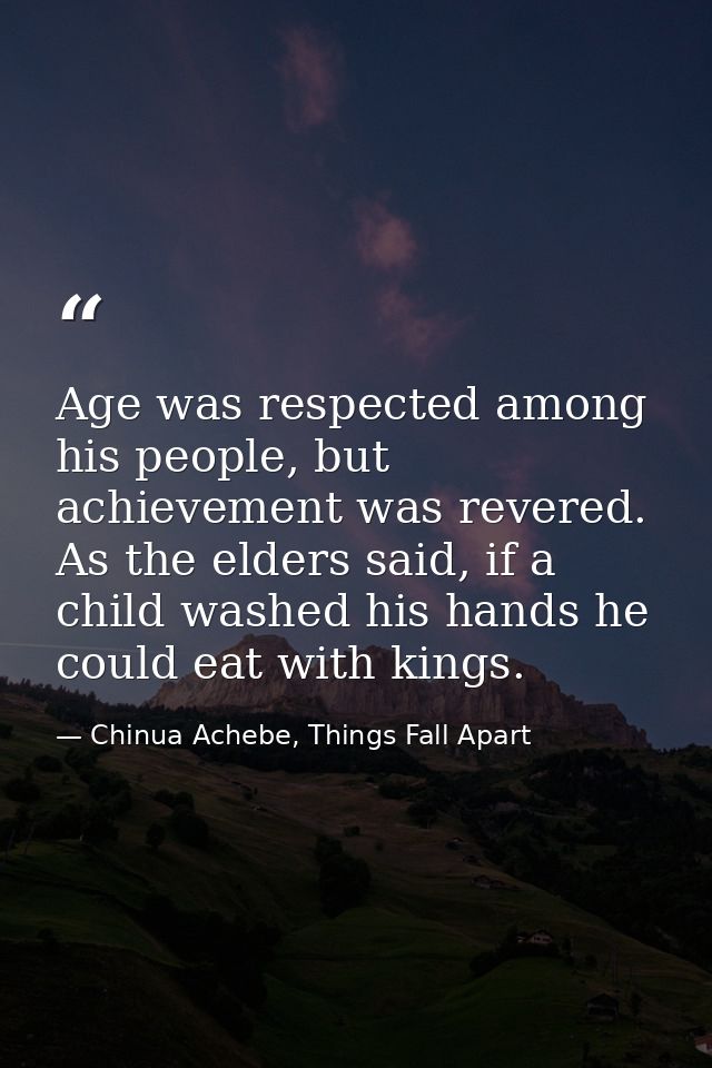 Age was respected among his people, but achievement was revered. As the elders said, if a child washed his hands he coul — Chinua Achebe, Things Fall Apart