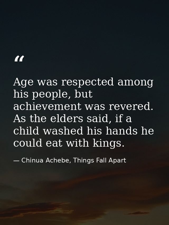 Age was respected among his people, but achievement was revered. As the elders said, if a child washed his hands he coul — Chinua Achebe, Things Fall Apart