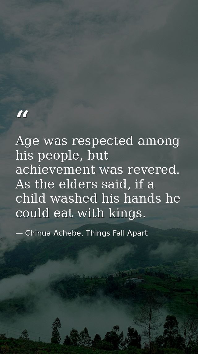 Age was respected among his people, but achievement was revered. As the elders said, if a child washed his hands he coul — Chinua Achebe, Things Fall Apart