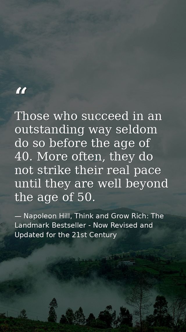 Those who succeed in an outstanding way seldom do so before the age of 40. More often, they do not strike their real pac — Napoleon Hill, Think and Grow Rich: The Landmark Bestseller - Now Revised and Updated for the 21st Century