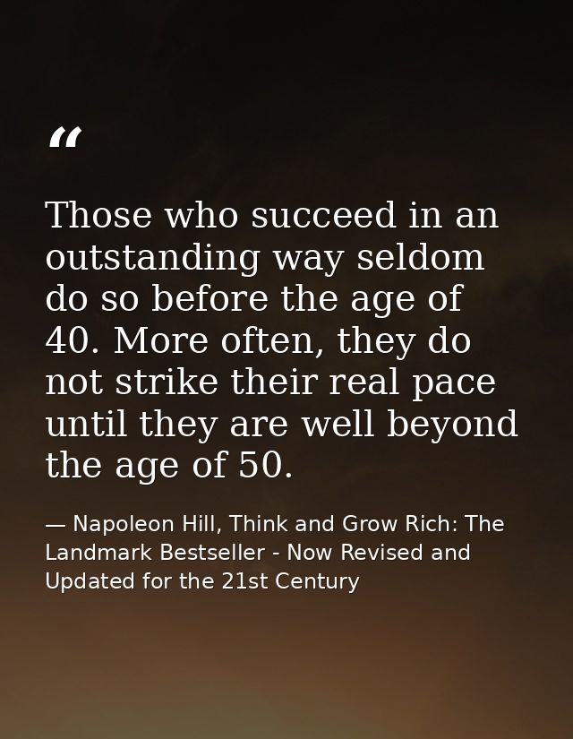Those who succeed in an outstanding way seldom do so before the age of 40. More often, they do not strike their real pac — Napoleon Hill, Think and Grow Rich: The Landmark Bestseller - Now Revised and Updated for the 21st Century