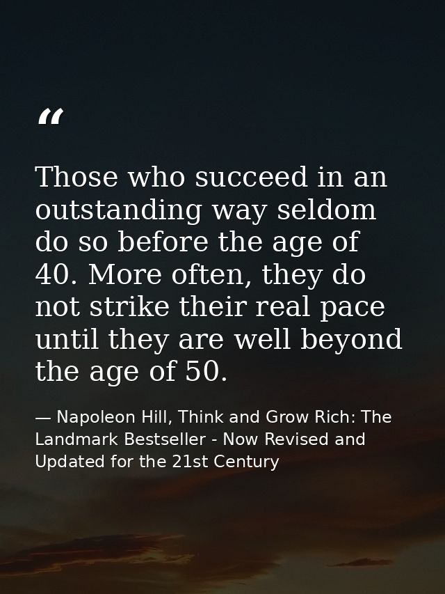 Those who succeed in an outstanding way seldom do so before the age of 40. More often, they do not strike their real pac — Napoleon Hill, Think and Grow Rich: The Landmark Bestseller - Now Revised and Updated for the 21st Century