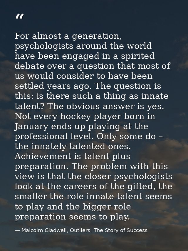 For almost a generation, psychologists around the world have been engaged in a spirited debate over a question that most — Malcolm Gladwell, Outliers: The Story of Success