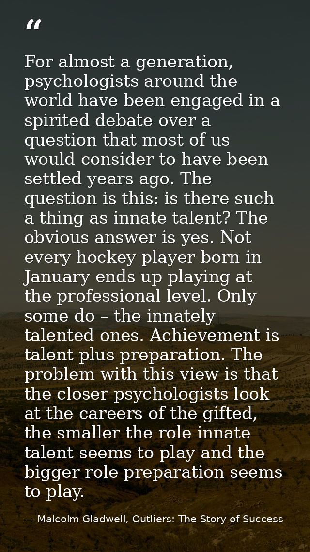 For almost a generation, psychologists around the world have been engaged in a spirited debate over a question that most — Malcolm Gladwell, Outliers: The Story of Success