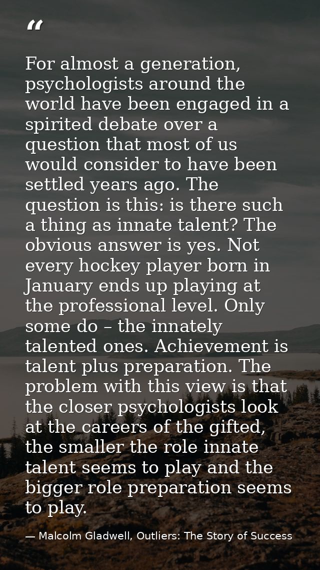 For almost a generation, psychologists around the world have been engaged in a spirited debate over a question that most — Malcolm Gladwell, Outliers: The Story of Success