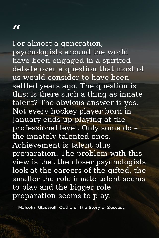 For almost a generation, psychologists around the world have been engaged in a spirited debate over a question that most — Malcolm Gladwell, Outliers: The Story of Success