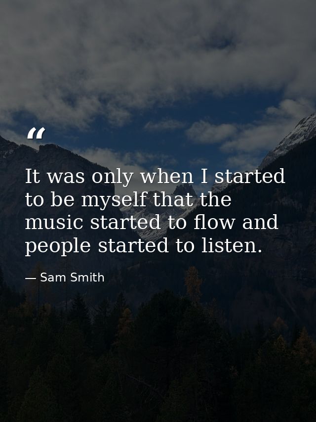 It was only when I started to be myself that the music started to flow and people started to listen. — Sam Smith
