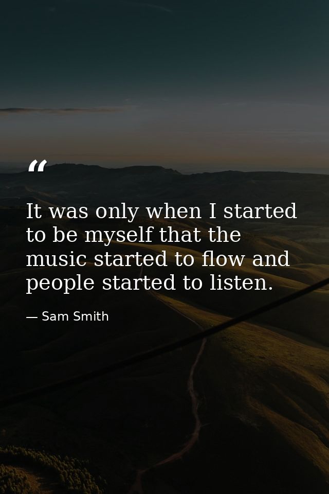 It was only when I started to be myself that the music started to flow and people started to listen. — Sam Smith
