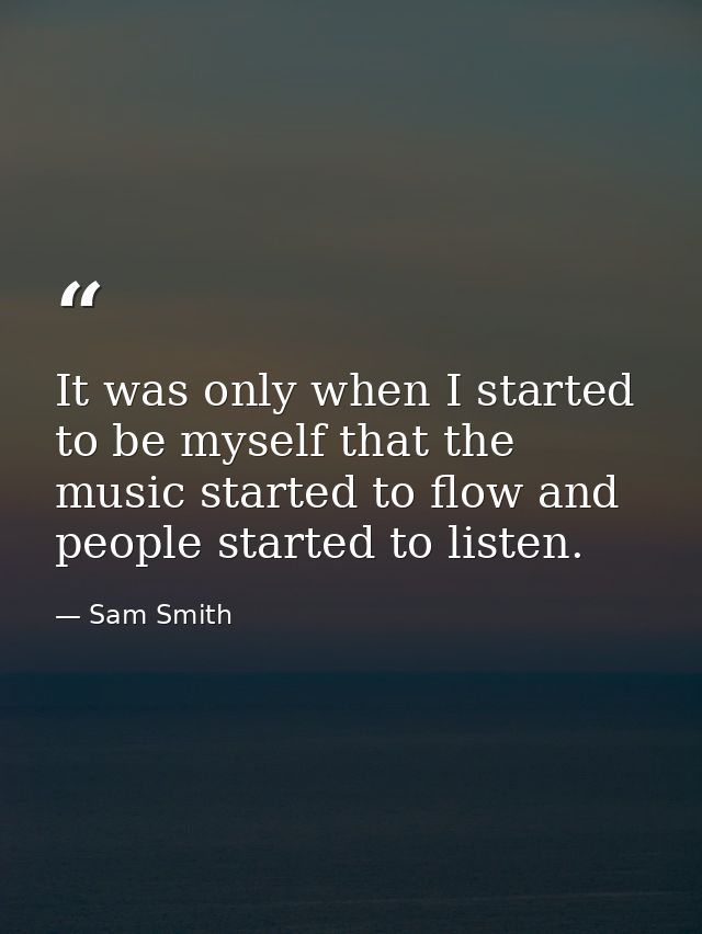 It was only when I started to be myself that the music started to flow and people started to listen. — Sam Smith