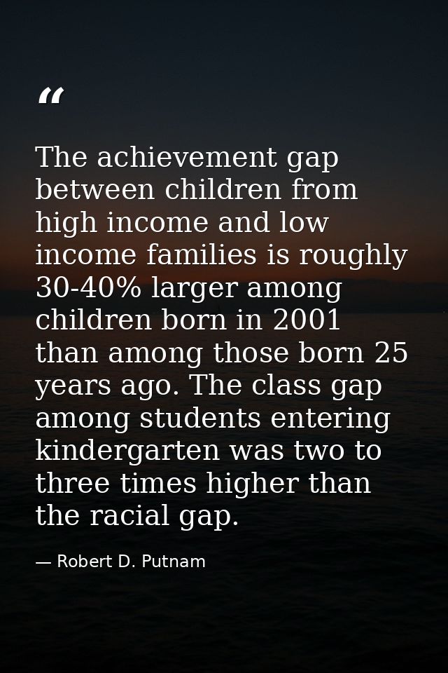 The achievement gap between children from high income and low income families is roughly 30-40% larger among children bo — Robert D. Putnam