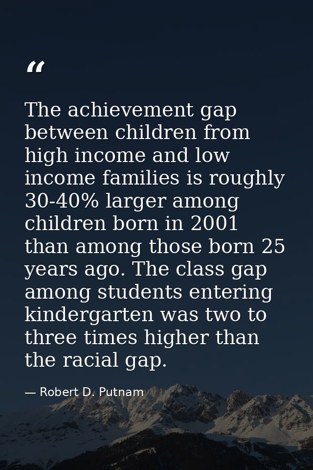 The achievement gap between children from high income and low income families is roughly 30-40% larger among children bo — Robert D. Putnam