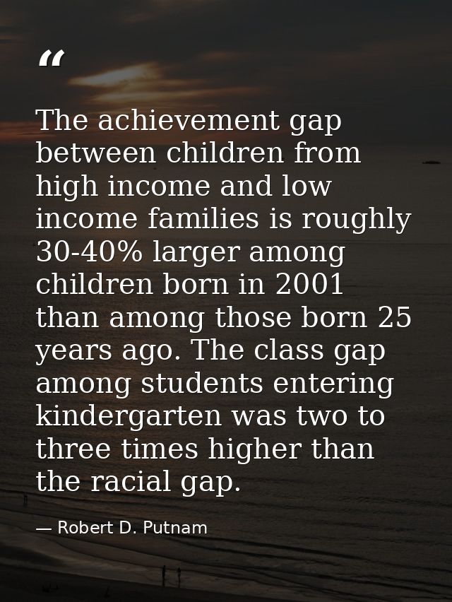 The achievement gap between children from high income and low income families is roughly 30-40% larger among children bo — Robert D. Putnam