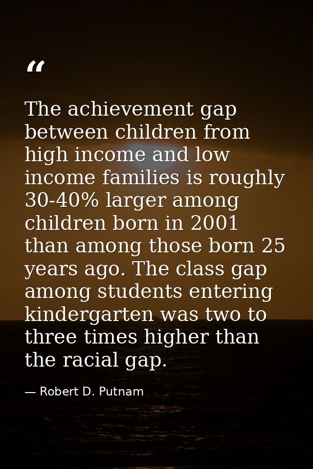 The achievement gap between children from high income and low income families is roughly 30-40% larger among children bo — Robert D. Putnam