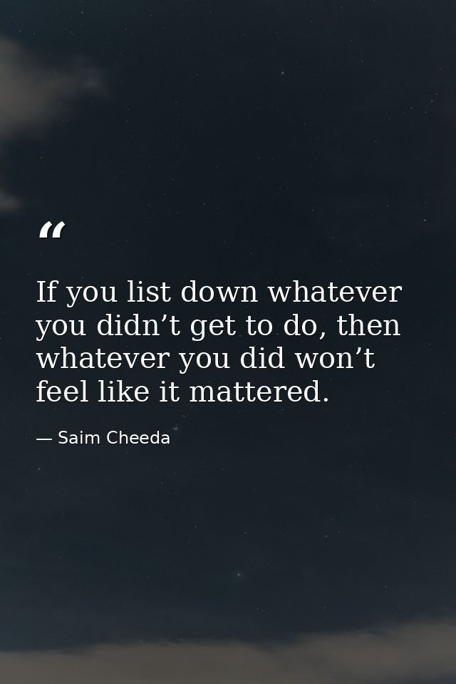 If you list down whatever you didn’t get to do, then whatever you did won’t feel like it mattered. — Saim Cheeda