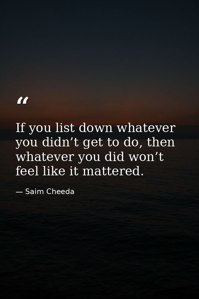 If you list down whatever you didn’t get to do, then whatever you did won’t feel like it mattered. — Saim Cheeda