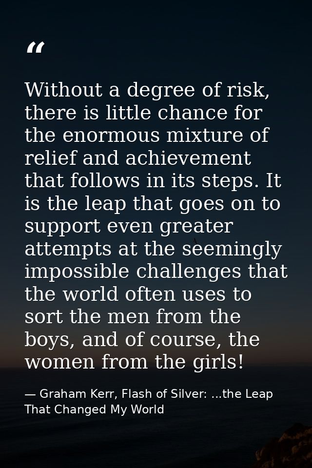 Without a degree of risk, there is little chance for the enormous mixture of relief and achievement that follows in its  — Graham Kerr, Flash of Silver: ...the Leap That Changed My World